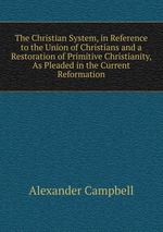 The Christian System, in Reference to the Union of Christians and a Restoration of Primitive Christianity, As Pleaded in the Current Reformation