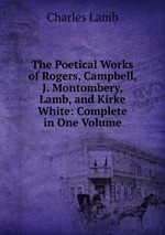 The Poetical Works of Rogers, Campbell, J. Montombery, Lamb, and Kirke White: Complete in One Volume
