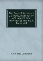 The Sale of Authors, a Dialogue, in Imitation of Lucian`S Sale of Philosophers By A. Campbell