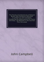The Travels and Adventures of Edward Brown, Esq; Formerly a Merchant in London I.E, John Campbell.: Containing His Observations On France and Italy; . His Remarks in His Journies Thro` the Lower