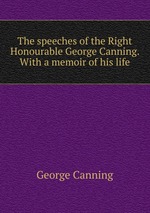 The speeches of the Right Honourable George Canning. With a memoir of his life