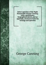 Select speeches of the Right Honourable George Canning; with a preliminary biographical sketch, and an appendix, of extracts from his writings and speeches
