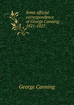 Some official correspondence of George Canning 1821-1827;