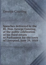 Speeches delivered by the Rt. Hon. George Canning, at the public celebration of his third return to Parliament for the town of Liverpool, June 29, 1818