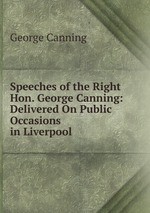 Speeches of the Right Hon. George Canning: Delivered On Public Occasions in Liverpool