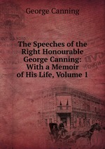 The Speeches of the Right Honourable George Canning: With a Memoir of His Life, Volume 1