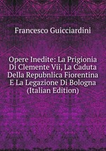 Opere Inedite: La Prigionia Di Clemente Vii, La Caduta Della Repubnlica Fiorentina E La Legazione Di Bologna (Italian Edition)