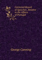 Corrected Report of Speeches . Relative to the Affairs of Portugal