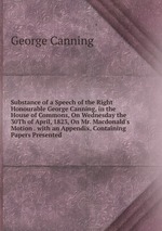 Substance of a Speech of the Right Honourable George Canning, in the House of Commons, On Wednesday the 30Th of April, 1823, On Mr. Macdonald`s Motion . with an Appendix, Containing Papers Presented