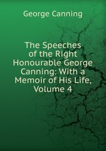 The Speeches of the Right Honourable George Canning: With a Memoir of His Life, Volume 4