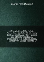 A Compilation of the Statutes Passed Since Confederation Relating to Banks and Banking, Government and Other Savings Banks, Promissory Notes and Bills . Scotia, Together with Extracts from the Cr