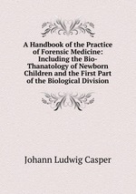 A Handbook of the Practice of Forensic Medicine: Including the Bio-Thanatology of Newborn Children and the First Part of the Biological Division