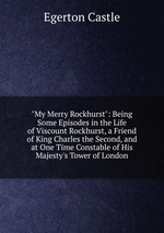 "My Merry Rockhurst": Being Some Episodes in the Life of Viscount Rockhurst, a Friend of King Charles the Second, and at One Time Constable of His Majesty`s Tower of London