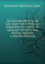 Gli Animali Parlanti Di G.B. Casti: Ed in Fine Gli Argometti Dei Canti, Gli Apologhi Ed Altre Sue Poesie, Volume 1 (Italian Edition)