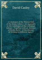 A Catalogue of the Manuscripts of the King`s Library: An Appendix to the Catalogue of the Cottonian Library : Together with an Account of Books Burnt . of the Manner of Writing in Different Ages, F