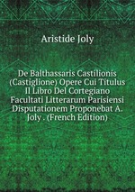 De Balthassaris Castilionis (Castiglione) Opere Cui Titulus Il Libro Del Cortegiano Facultati Litterarum Parisiensi Disputationem Proponebat A. Joly . (French Edition)