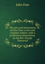 The acts and monuments of John Foxe: a new and complete edition: with a preliminary dissertation, by the Rev. George Townsend