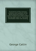 Illustrations of the manners, customs, and condition of the North American Indians: in a series of letters and notes written during eight years of . and most remarkable tribes now existing