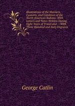 Illustrations of the Manners, Customs, and Condition of the North American Indians: With Letters and Notes Written During Eight Years of Travel and . : With Three Hundred and Sixty Engravin