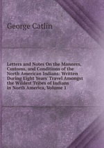 Letters and Notes On the Manners, Customs, and Conditions of the North American Indians: Written During Eight Years` Travel Amongst the Wildest Tribes of Indians in North America, Volume 1