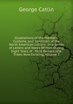 Illustrations of the Manners, Customs, and Condition of the North American Indians: In a Series of Letters and Notes Written During Eight Years of . Most Remarkable Tribes Now Existing, Volume 2