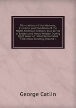 Illustrations of the Manners, Customs, and Condition of the North American Indians: In a Series of Letters and Notes Written During Eight Years of . Most Remarkable Tribes Now Existing, Volume 1