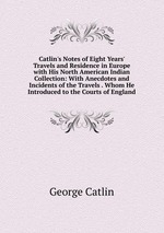 Catlin`s Notes of Eight Years` Travels and Residence in Europe with His North American Indian Collection: With Anecdotes and Incidents of the Travels . Whom He Introduced to the Courts of England