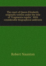 The court of Queen Elizabeth: originally written under the title of "Fragmenta regalia". With considerable biographical additions
