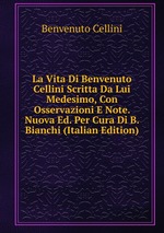 La Vita Di Benvenuto Cellini Scritta Da Lui Medesimo, Con Osservazioni E Note. Nuova Ed. Per Cura Di B. Bianchi (Italian Edition)