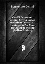 Vita Di Benvenuto Cellini: Scritta Da Lui Medesimo Tratta Dal-L`autografo Per Cura Di Guiseppe Molini (Italian Edition)