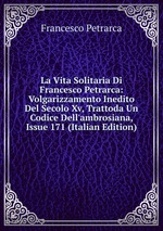 La Vita Solitaria Di Francesco Petrarca: Volgarizzamento Inedito Del Secolo Xv, Trattoda Un Codice Dell`ambrosiana, Issue 171 (Italian Edition)