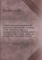 A Short and easie method with the Deists: wherein the certainty of the Christian religion is demonstrated, by infallible proof from four rules, which . than can possibly be ; in a letter to a fri