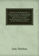 Tolstoy on Shakespeare; a critical essay on Shakespeare. Translated by V. Tchertkoff and I.F.M. Followed by Shakespeare`s attitude to the working classes