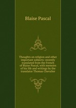 Thoughts on religion and other important subjects: recently translated from the French of Blaise Pascal, with memoirs of his life and writings by the translator Thomas Chevalier