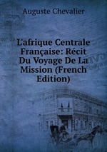L`afrique Centrale Franaise: Rcit Du Voyage De La Mission (French Edition)