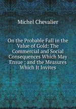 On the Probable Fall in the Value of Gold: The Commercial and Social Consequences Which May Ensue ; and the Measures Which It Invites