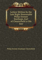 Letters Written by the Late Right Honourable Philip Dormer Stanhope, Earl of Chesterfield to His Son