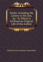 Works, Including His Letters to His Son, &c: To Which Is Prefixed an Original Life of the Author