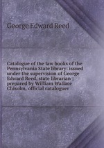 Catalogue of the law books of the Pennsylvania State library: issued under the supervision of George Edward Reed, state librarian ; prepared by William Wallace Chisolm, official cataloguer