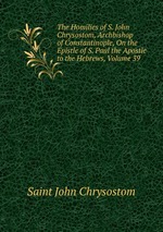 The Homilies of S. John Chrysostom, Archbishop of Constantinople, On the Epistle of S. Paul the Apostle to the Hebrews, Volume 39