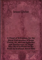 A Cloud of Witnesses, for the Royal Prerogatives of Jesus Christ: Or, the Last Speeches and Testimonies of Those Who Have Suffered for the Truth in Scotland, Since 1680