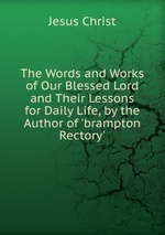 The Words and Works of Our Blessed Lord and Their Lessons for Daily Life, by the Author of `brampton Rectory`