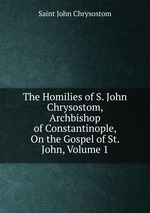 The Homilies of S. John Chrysostom, Archbishop of Constantinople, On the Gospel of St. John, Volume 1