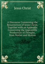 A Discourse Concerning the Resurrection of Jesus Christ, Together with an Appendix Concerning the Impossible Production of Thought, from Matter and Motion