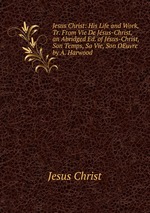 Jesus Christ: His Life and Work, Tr. From Vie De Jsus-Christ, an Abridged Ed. of Jsus-Christ, Son Temps, Sa Vie, Son OEuvre by A. Harwood