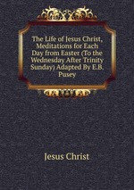 The Life of Jesus Christ, Meditations for Each Day from Easter (To the Wednesday After Trinity Sunday) Adapted By E.B. Pusey