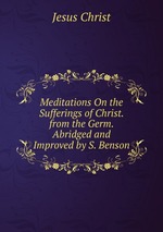 Meditations On the Sufferings of Christ. from the Germ. Abridged and Improved by S. Benson