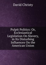 Pulpit Politics: Or, Ecclesiastical Legislation On Slavery, in Its Disturbing Influences On the American Union