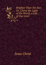 Brighter Than the Sun: Or, Christ the Light of the World, a Life of Our Lord
