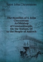 The Homilies of S. John Chrysostom: Archbishop of Constantinople, On the Statues, Or to the People of Antioch